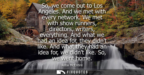 Small: So, we come out to Los Angeles. And we met with every network. We met with show runners, directors, wri