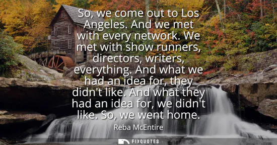 Small: So, we come out to Los Angeles. And we met with every network. We met with show runners, directors, writers, e