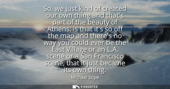 Small: So, we just kind of created our own thing and thats part of the beauty of Athens: is that its so off the map a