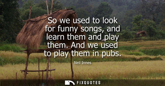 Small: So we used to look for funny songs, and learn them and play them. And we used to play them in pubs