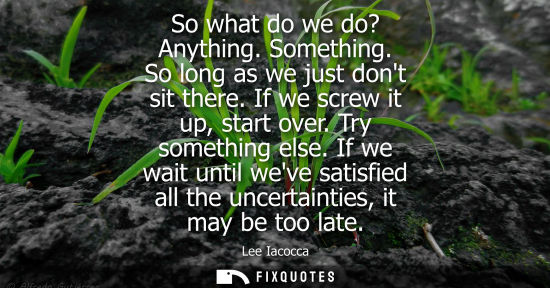 Small: So what do we do? Anything. Something. So long as we just dont sit there. If we screw it up, start over