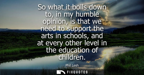Small: So what it boils down to, in my humble opinion, is that we need to support the arts in schools, and at 