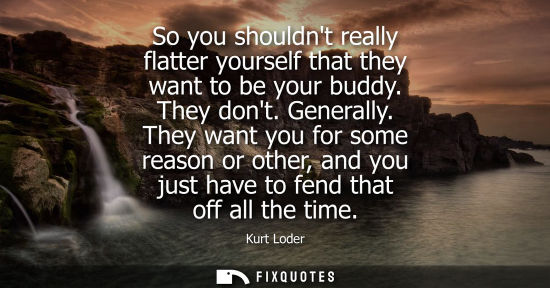 Small: So you shouldnt really flatter yourself that they want to be your buddy. They dont. Generally. They want you f
