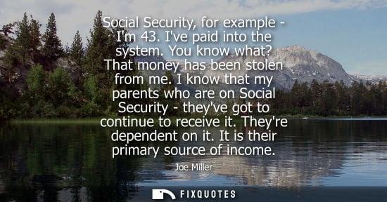 Small: Social Security, for example - Im 43. Ive paid into the system. You know what? That money has been stol