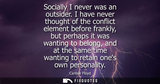 Small: Socially I never was an outsider. I have never thought of the conflict element before frankly, but perh
