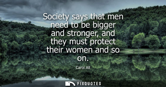 Small: Society says that men need to be bigger and stronger, and they must protect their women and so on