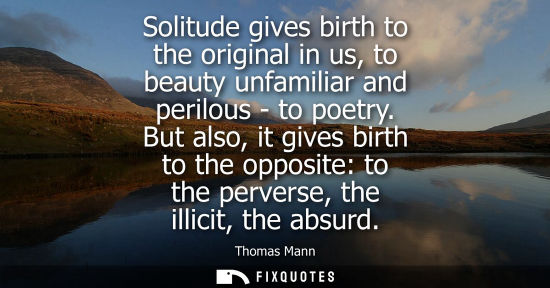 Small: Solitude gives birth to the original in us, to beauty unfamiliar and perilous - to poetry. But also, it gives 