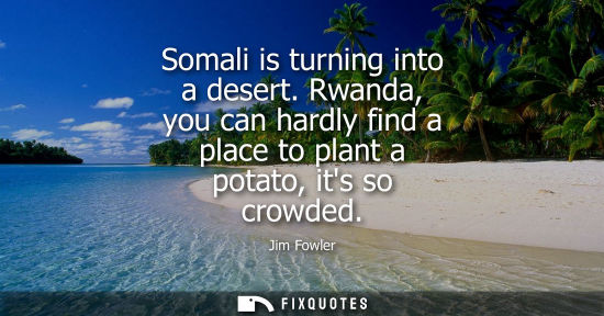 Small: Somali is turning into a desert. Rwanda, you can hardly find a place to plant a potato, its so crowded