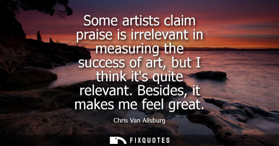 Small: Some artists claim praise is irrelevant in measuring the success of art, but I think its quite relevant