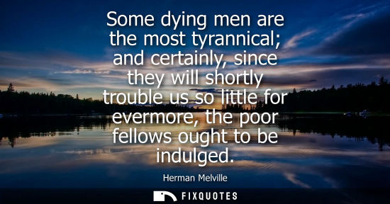 Small: Some dying men are the most tyrannical and certainly, since they will shortly trouble us so little for 