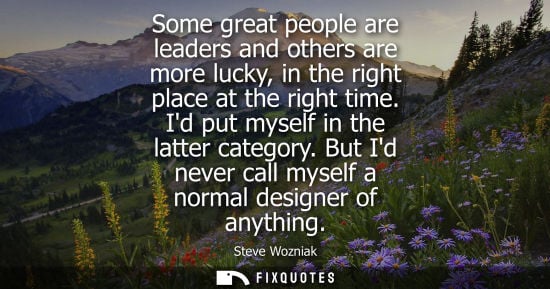 Small: Some great people are leaders and others are more lucky, in the right place at the right time. Id put m