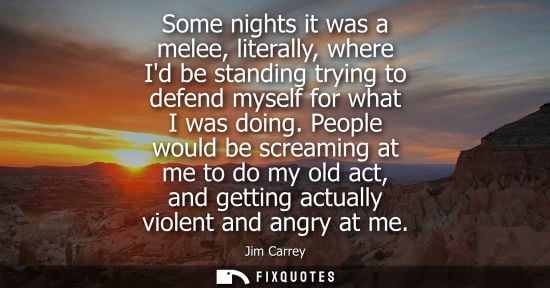Small: Some nights it was a melee, literally, where Id be standing trying to defend myself for what I was doin