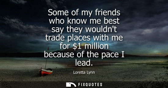 Small: Some of my friends who know me best say they wouldnt trade places with me for 1 million because of the pace I 