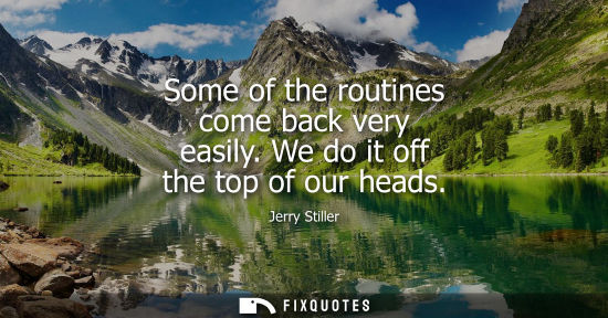 Small: Some of the routines come back very easily. We do it off the top of our heads