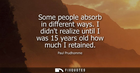 Small: Some people absorb in different ways. I didnt realize until I was 15 years old how much I retained