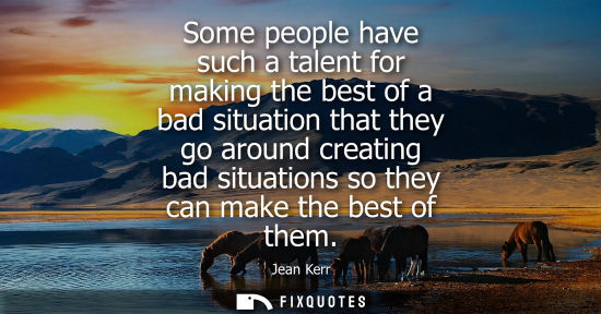 Small: Some people have such a talent for making the best of a bad situation that they go around creating bad 