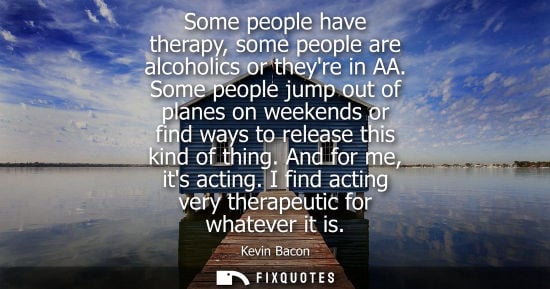 Small: Some people have therapy, some people are alcoholics or theyre in AA. Some people jump out of planes on