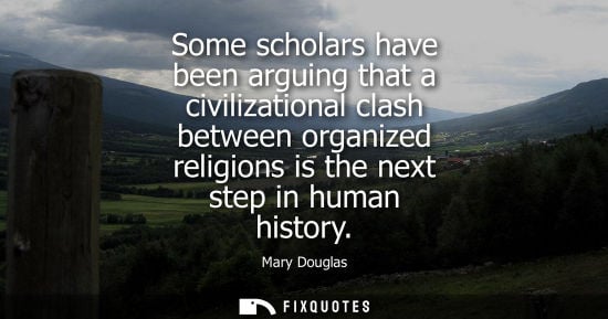 Small: Mary Douglas: Some scholars have been arguing that a civilizational clash between organized religions is the n