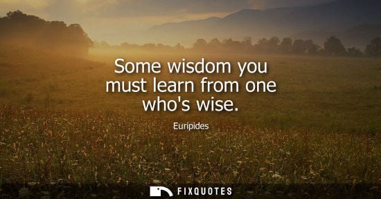 Small: Some wisdom you must learn from one whos wise - Euripides