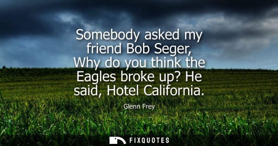 Small: Somebody asked my friend Bob Seger, Why do you think the Eagles broke up? He said, Hotel California