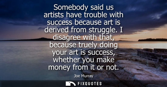 Small: Somebody said us artists have trouble with success because art is derived from struggle. I disagree wit