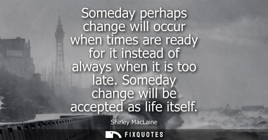 Small: Someday perhaps change will occur when times are ready for it instead of always when it is too late. So