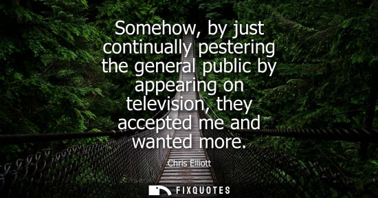 Small: Somehow, by just continually pestering the general public by appearing on television, they accepted me 