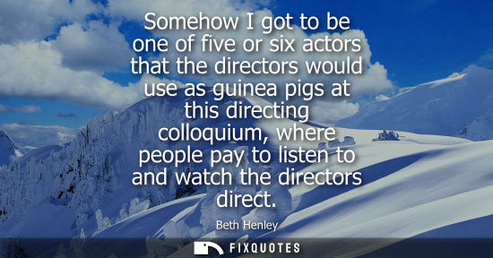 Small: Somehow I got to be one of five or six actors that the directors would use as guinea pigs at this direc