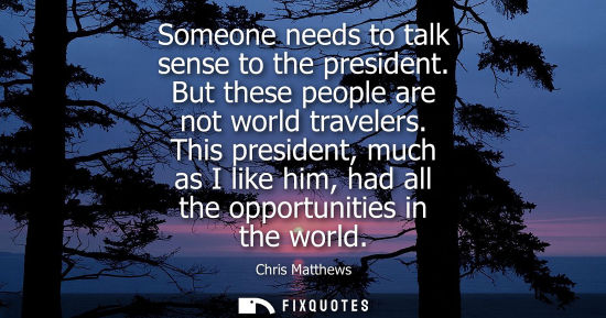 Small: Someone needs to talk sense to the president. But these people are not world travelers. This president,