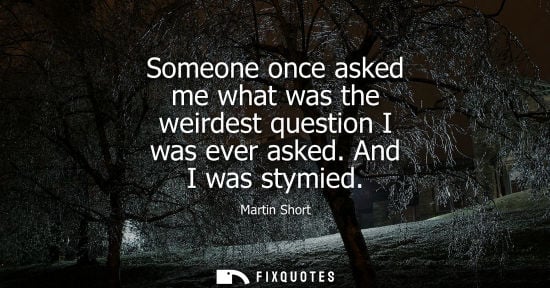 Small: Someone once asked me what was the weirdest question I was ever asked. And I was stymied