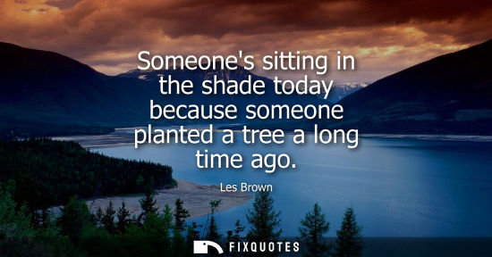 Small: Someones sitting in the shade today because someone planted a tree a long time ago - Les Brown
