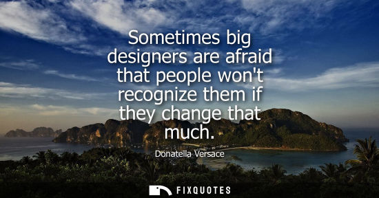 Small: Sometimes big designers are afraid that people wont recognize them if they change that much