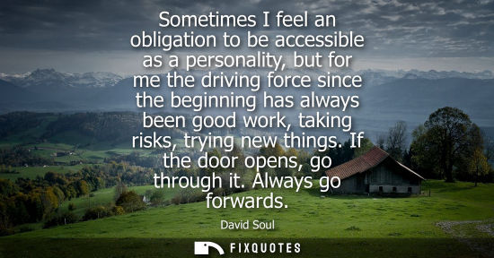 Small: Sometimes I feel an obligation to be accessible as a personality, but for me the driving force since th
