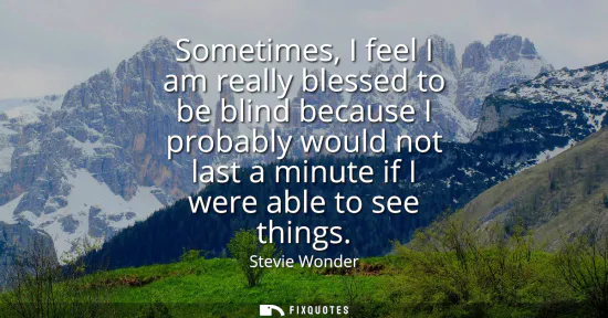 Small: Sometimes, I feel I am really blessed to be blind because I probably would not last a minute if I were able to