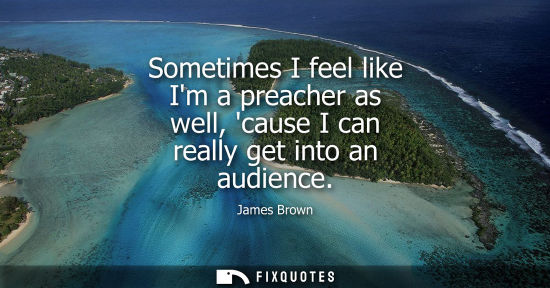 Small: Sometimes I feel like Im a preacher as well, cause I can really get into an audience