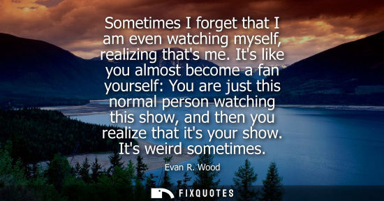 Small: Sometimes I forget that I am even watching myself, realizing thats me. Its like you almost become a fan