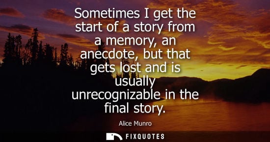 Small: Sometimes I get the start of a story from a memory, an anecdote, but that gets lost and is usually unre