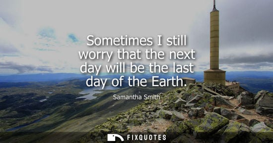 Small: Sometimes I still worry that the next day will be the last day of the Earth