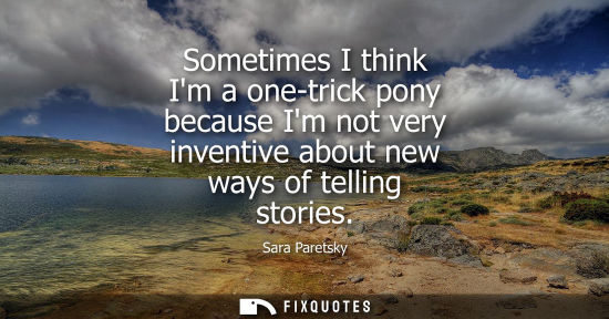 Small: Sometimes I think Im a one-trick pony because Im not very inventive about new ways of telling stories - Sara P