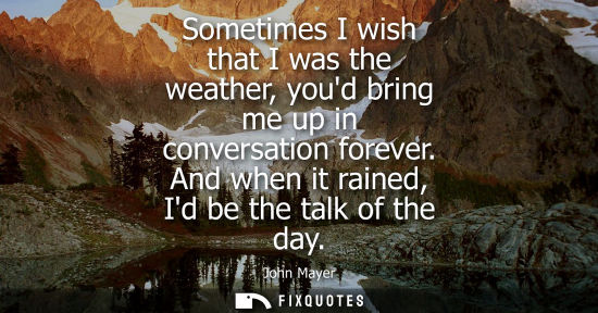 Small: Sometimes I wish that I was the weather, youd bring me up in conversation forever. And when it rained, 