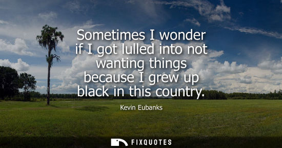 Small: Sometimes I wonder if I got lulled into not wanting things because I grew up black in this country
