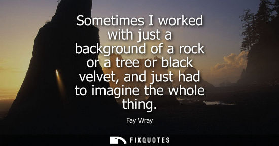 Small: Sometimes I worked with just a background of a rock or a tree or black velvet, and just had to imagine 