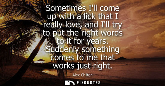 Small: Sometimes Ill come up with a lick that I really love, and Ill try to put the right words to it for year