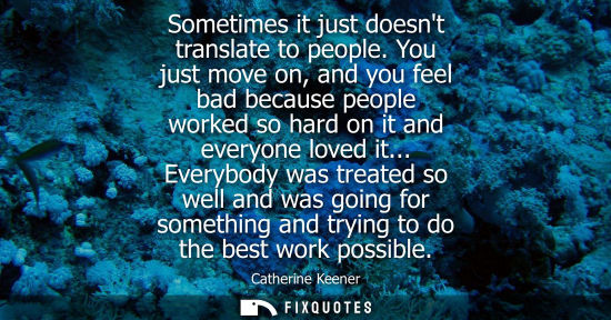 Small: Sometimes it just doesnt translate to people. You just move on, and you feel bad because people worked 