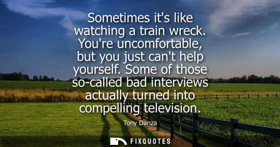 Small: Sometimes its like watching a train wreck. Youre uncomfortable, but you just cant help yourself.