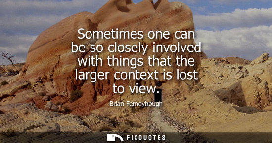 Small: Sometimes one can be so closely involved with things that the larger context is lost to view