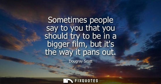 Small: Sometimes people say to you that you should try to be in a bigger film, but its the way it pans out