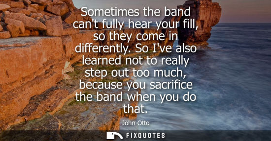 Small: Sometimes the band cant fully hear your fill, so they come in differently. So Ive also learned not to r