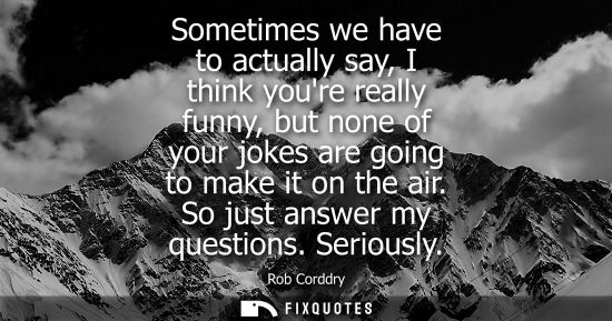 Small: Sometimes we have to actually say, I think youre really funny, but none of your jokes are going to make