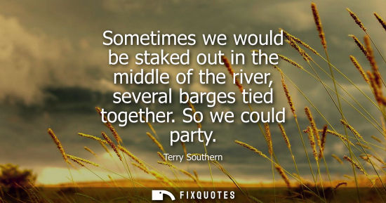 Small: Terry Southern: Sometimes we would be staked out in the middle of the river, several barges tied together. So 